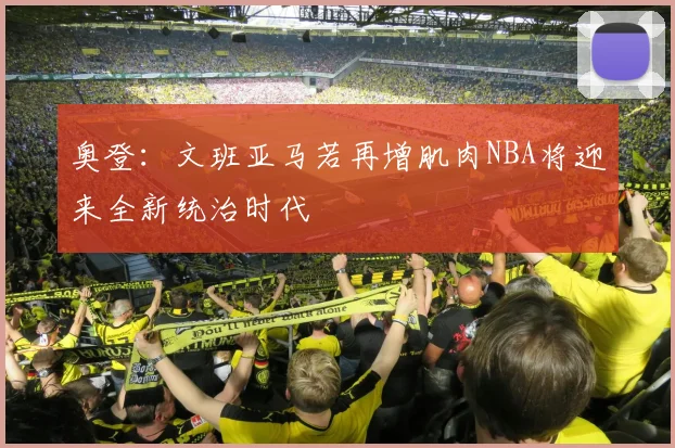 奥登：文班亚马若再增肌肉NBA将迎来全新统治时代