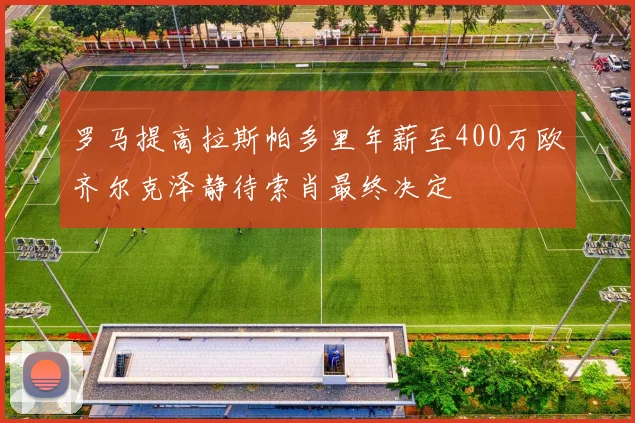 罗马提高拉斯帕多里年薪至400万欧齐尔克泽静待索肖最终决定