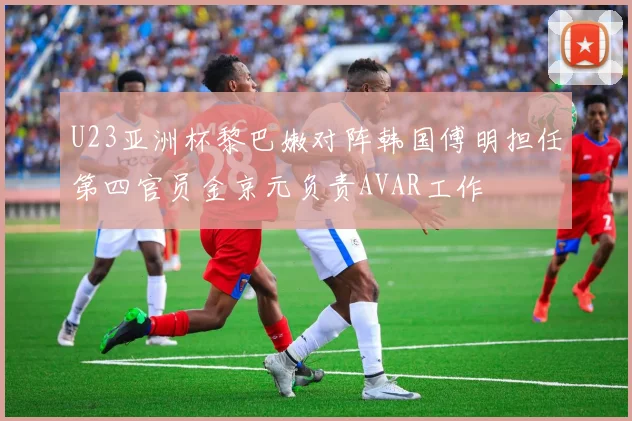 U23亚洲杯黎巴嫩对阵韩国傅明担任第四官员金京元负责AVAR工作