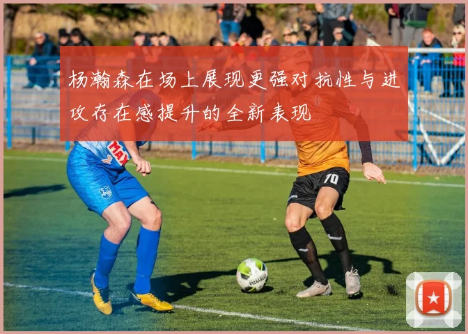杨瀚森在场上展现更强对抗性与进攻存在感提升的全新表现