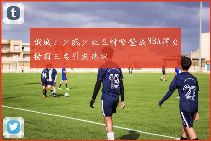 俄城三少威少杜兰特哈登成NBA得分榜前三名引发热议