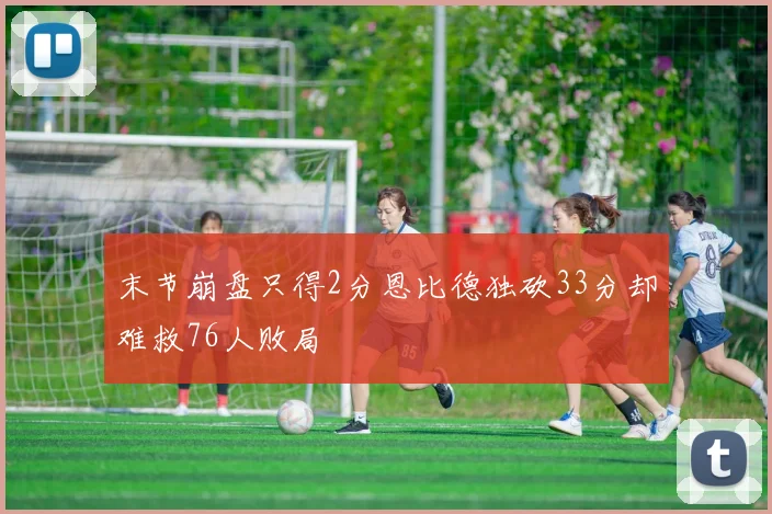 末节崩盘只得2分恩比德独砍33分却难救76人败局