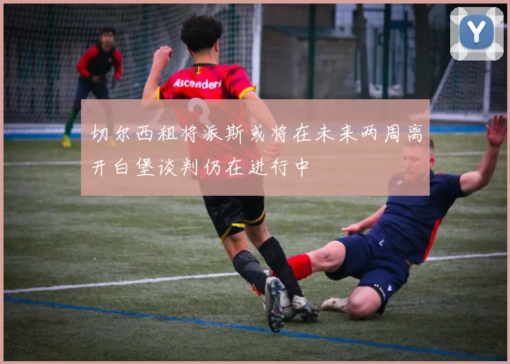 切尔西租将派斯或将在未来两周离开白堡谈判仍在进行中