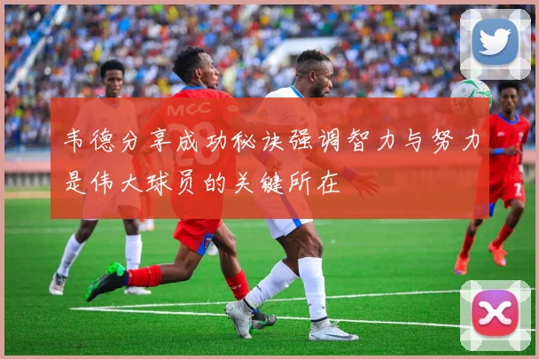 韦德分享成功秘诀强调智力与努力是伟大球员的关键所在