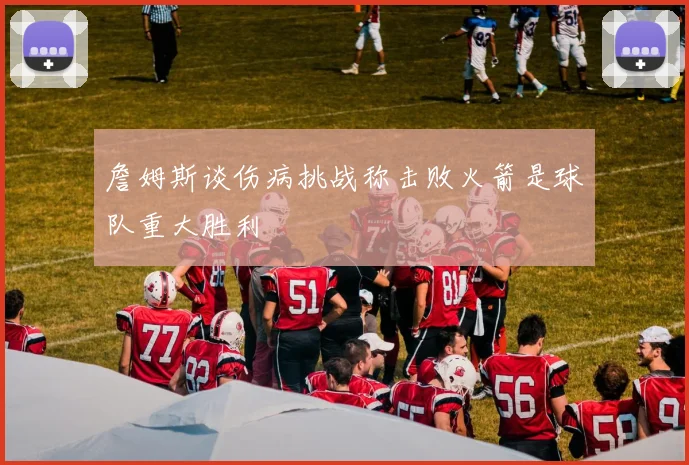 詹姆斯谈伤病挑战称击败火箭是球队重大胜利