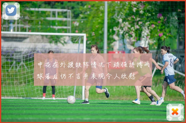 申花在外援缺阵情况下顽强拼搏两球落后仍不言弃表现令人欣慰