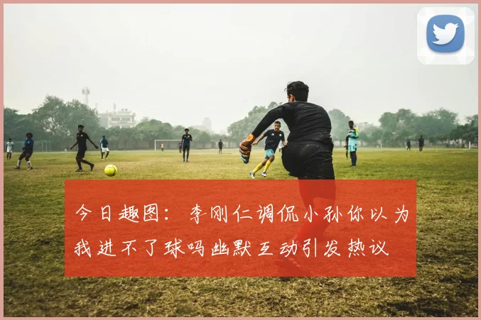 今日趣图：李刚仁调侃小孙你以为我进不了球吗幽默互动引发热议