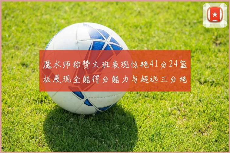 魔术师称赞文班表现惊艳41分24篮板展现全能得分能力与超远三分绝技