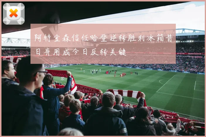 阿特金森信任哈登逆转胜利冰箱昔日弃用成今日反转关键
