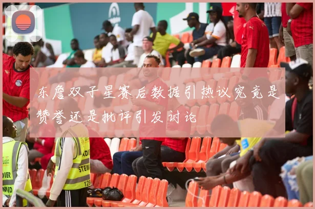东詹双子星赛后数据引热议究竟是赞誉还是批评引发讨论