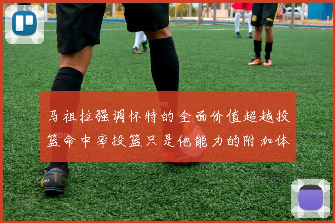 马祖拉强调怀特的全面价值超越投篮命中率投篮只是他能力的附加体现