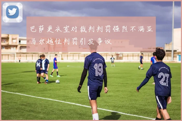 巴萨更衣室对裁判判罚强烈不满亚马尔越位判罚引发争议
