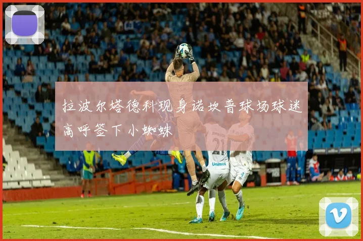 拉波尔塔德科现身诺坎普球场球迷高呼签下小蜘蛛