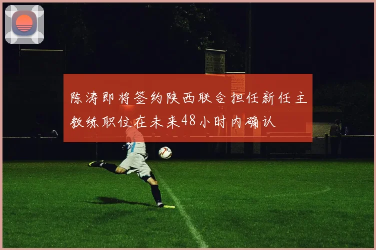 陈涛即将签约陕西联合担任新任主教练职位在未来48小时内确认