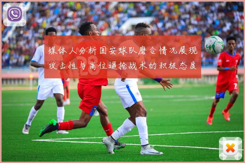 媒体人分析国安球队磨合情况展现攻击性与高位逼抢战术的积极态度