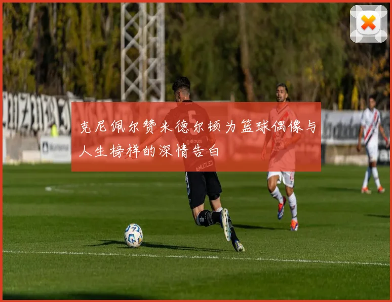 克尼佩尔赞米德尔顿为篮球偶像与人生榜样的深情告白