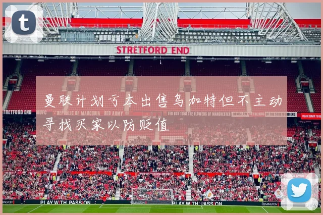 曼联计划亏本出售乌加特但不主动寻找买家以防贬值