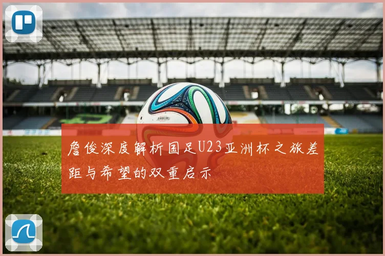 詹俊深度解析国足U23亚洲杯之旅差距与希望的双重启示