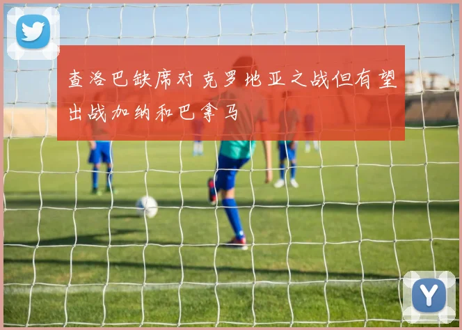 查洛巴缺席对克罗地亚之战但有望出战加纳和巴拿马