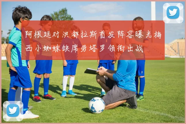 阿根廷对洪都拉斯首发阵容曝光梅西小蜘蛛缺席劳塔罗领衔出战