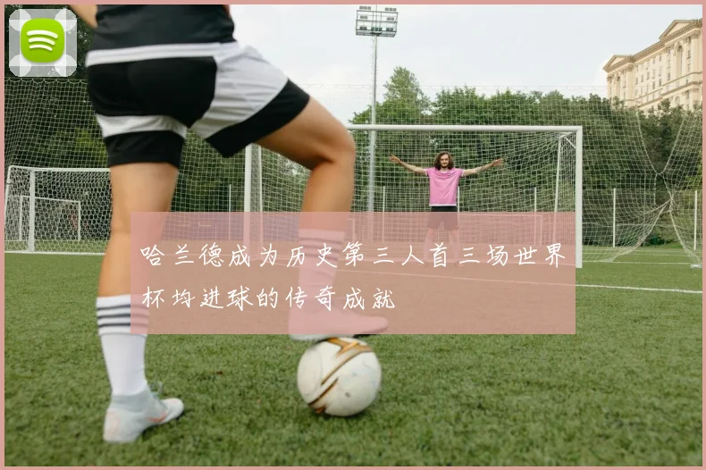 哈兰德成为历史第三人首三场世界杯均进球的传奇成就