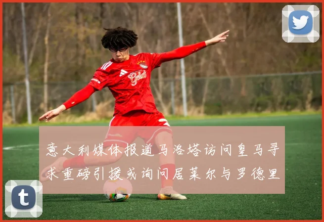 意大利媒体报道马洛塔访问皇马寻求重磅引援或询问居莱尔与罗德里戈