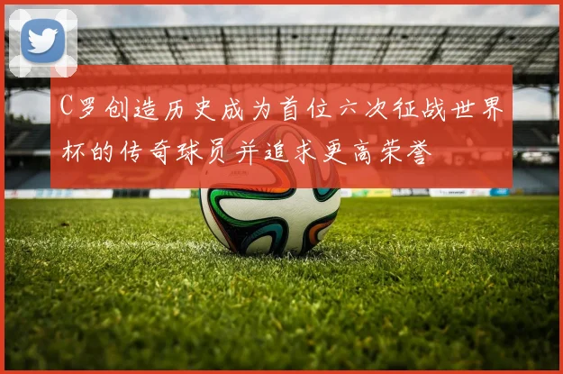 C罗创造历史成为首位六次征战世界杯的传奇球员并追求更高荣誉